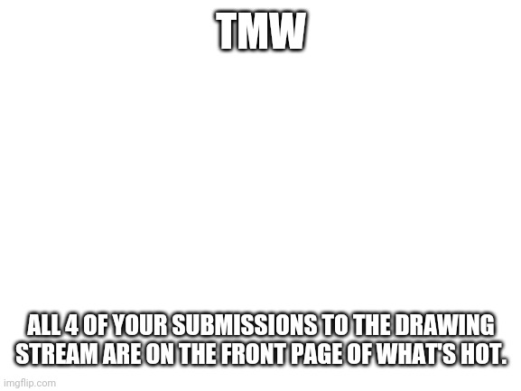 How?! | TMW; ALL 4 OF YOUR SUBMISSIONS TO THE DRAWING STREAM ARE ON THE FRONT PAGE OF WHAT'S HOT. | image tagged in blank white template | made w/ Imgflip meme maker