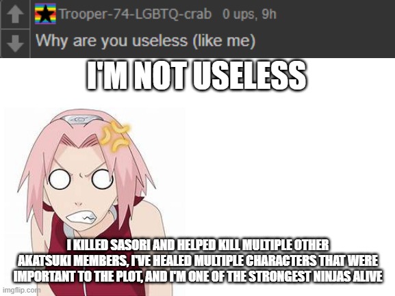 ask sakura | I'M NOT USELESS; I KILLED SASORI AND HELPED KILL MULTIPLE OTHER AKATSUKI MEMBERS, I'VE HEALED MULTIPLE CHARACTERS THAT WERE IMPORTANT TO THE PLOT, AND I'M ONE OF THE STRONGEST NINJAS ALIVE | image tagged in blank white template,sakura | made w/ Imgflip meme maker