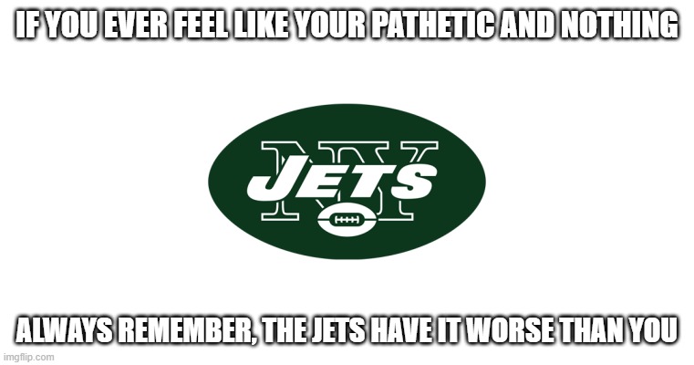 New York Jets |  IF YOU EVER FEEL LIKE YOUR PATHETIC AND NOTHING; ALWAYS REMEMBER, THE JETS HAVE IT WORSE THAN YOU | image tagged in new york jets | made w/ Imgflip meme maker