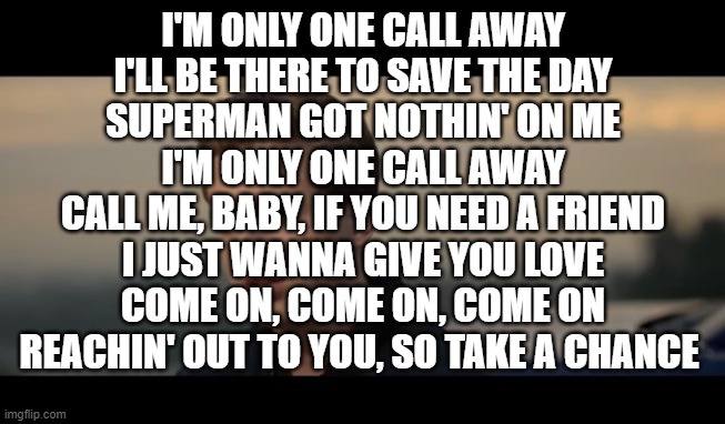 charlie puth | I'M ONLY ONE CALL AWAY
I'LL BE THERE TO SAVE THE DAY
SUPERMAN GOT NOTHIN' ON ME
I'M ONLY ONE CALL AWAY
CALL ME, BABY, IF YOU NEED A FRIEND
I JUST WANNA GIVE YOU LOVE
COME ON, COME ON, COME ON
REACHIN' OUT TO YOU, SO TAKE A CHANCE | image tagged in charlie puth | made w/ Imgflip meme maker