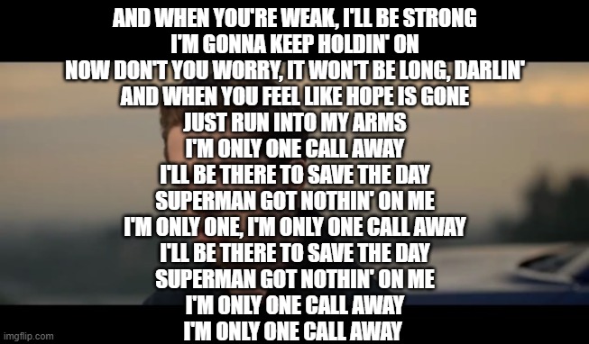 charlie puth | AND WHEN YOU'RE WEAK, I'LL BE STRONG
I'M GONNA KEEP HOLDIN' ON
NOW DON'T YOU WORRY, IT WON'T BE LONG, DARLIN'
AND WHEN YOU FEEL LIKE HOPE IS GONE
JUST RUN INTO MY ARMS
I'M ONLY ONE CALL AWAY
I'LL BE THERE TO SAVE THE DAY
SUPERMAN GOT NOTHIN' ON ME
I'M ONLY ONE, I'M ONLY ONE CALL AWAY
I'LL BE THERE TO SAVE THE DAY
SUPERMAN GOT NOTHIN' ON ME
I'M ONLY ONE CALL AWAY
I'M ONLY ONE CALL AWAY | image tagged in charlie puth | made w/ Imgflip meme maker