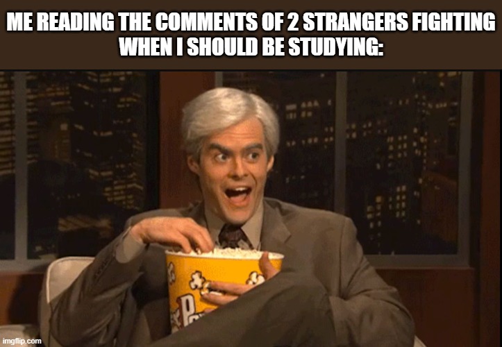 Every Time I Should Be Studying.... | ME READING THE COMMENTS OF 2 STRANGERS FIGHTING
WHEN I SHOULD BE STUDYING: | image tagged in excited popcorn eating,facebook,twitter,fighting,wasting time,comment section | made w/ Imgflip meme maker