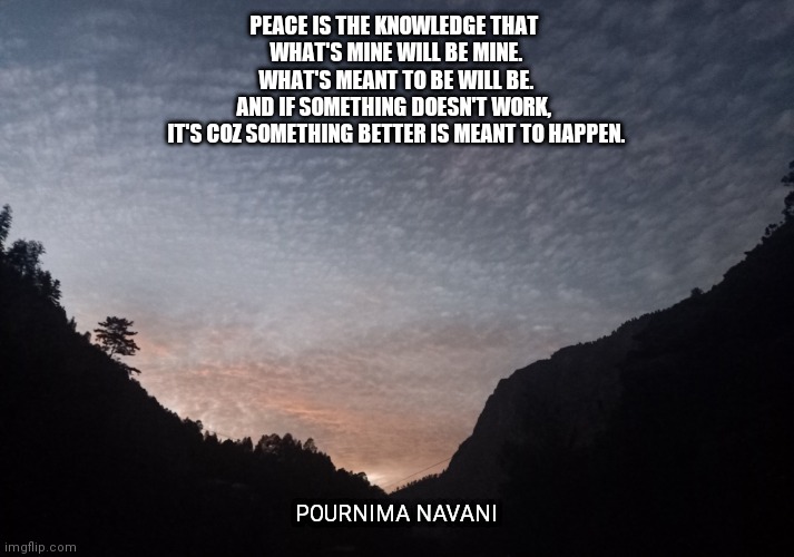 Truth bout life | PEACE IS THE KNOWLEDGE THAT 
WHAT'S MINE WILL BE MINE.
WHAT'S MEANT TO BE WILL BE.
AND IF SOMETHING DOESN'T WORK, 
IT'S COZ SOMETHING BETTER IS MEANT TO HAPPEN. POURNIMA NAVANI | image tagged in life,positive thinking,positivity,love,relationships,happiness | made w/ Imgflip meme maker