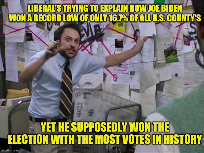 Charlie Conspiracy (Always Sunny in Philidelphia) | LIBERAL'S TRYING TO EXPLAIN HOW JOE BIDEN WON A RECORD LOW OF ONLY 16.7% OF ALL U.S. COUNTY'S; YET HE SUPPOSEDLY WON THE ELECTION WITH THE MOST VOTES IN HISTORY | image tagged in charlie conspiracy always sunny in philidelphia | made w/ Imgflip meme maker