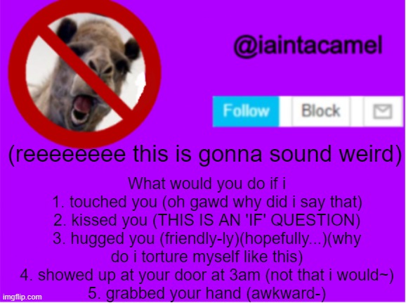 IN T H E O R Y | (reeeeeeee this is gonna sound weird); What would you do if i
1. touched you (oh gawd why did i say that)
2. kissed you (THIS IS AN 'IF' QUESTION)
3. hugged you (friendly-ly)(hopefully...)(why do i torture myself like this)
4. showed up at your door at 3am (not that i would~)
5. grabbed your hand (awkward-) | image tagged in iaintacamel | made w/ Imgflip meme maker