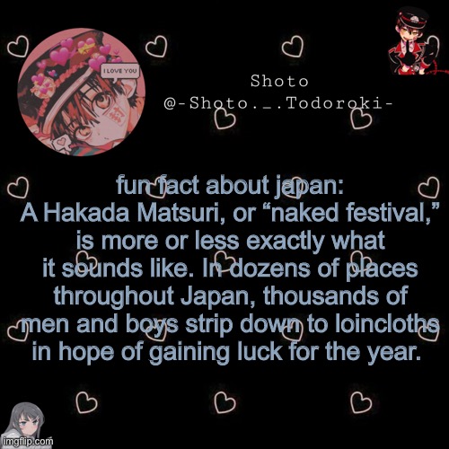 if it’s false info I apologise | fun fact about japan:
A Hakada Matsuri, or “naked festival,” is more or less exactly what it sounds like. In dozens of places throughout Japan, thousands of men and boys strip down to loincloths in hope of gaining luck for the year. | image tagged in shoto 4 | made w/ Imgflip meme maker