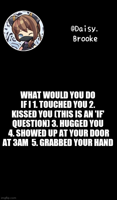 Time to follow the trend | WHAT WOULD YOU DO IF I 1. TOUCHED YOU 2. KISSED YOU (THIS IS AN 'IF' QUESTION) 3. HUGGED YOU  4. SHOWED UP AT YOUR DOOR AT 3AM  5. GRABBED YOUR HAND | image tagged in daisy's new template | made w/ Imgflip meme maker