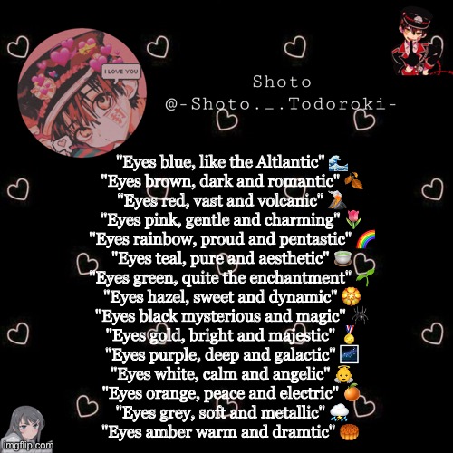 shoto 4 | "Eyes blue, like the Altlantic" 🌊
"Eyes brown, dark and romantic" 🍂
"Eyes red, vast and volcanic" 🌋
"Eyes pink, gentle and charming" 🌷
"Eyes rainbow, proud and pentastic" 🌈
"Eyes teal, pure and aesthetic" 🍵
"Eyes green, quite the enchantment" 🌱
"Eyes hazel, sweet and dynamic" 🏵
"Eyes black mysterious and magic" 🕷
"Eyes gold, bright and majestic" 🏅
"Eyes purple, deep and galactic" 🌌
"Eyes white, calm and angelic" 👼
"Eyes orange, peace and electric" 🍊
"Eyes grey, soft and metallic" ⛈
"Eyes amber warm and dramtic" 🥮 | image tagged in shoto 4 | made w/ Imgflip meme maker