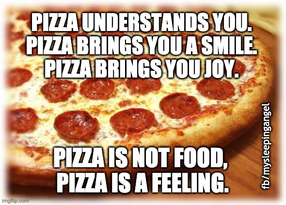 Pizza understands you | PIZZA UNDERSTANDS YOU.
PIZZA BRINGS YOU A SMILE.
PIZZA BRINGS YOU JOY. fb/mysleepingangel; PIZZA IS NOT FOOD, 
PIZZA IS A FEELING. | image tagged in pizza | made w/ Imgflip meme maker