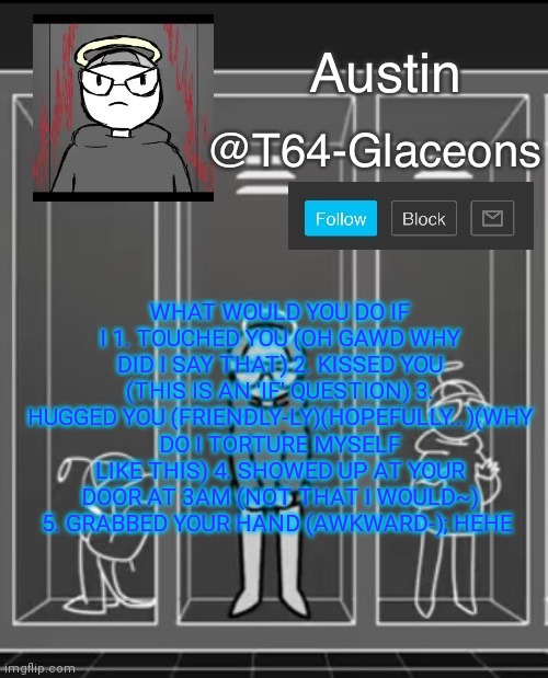 Glaceon announcement template 2 | WHAT WOULD YOU DO IF I 1. TOUCHED YOU (OH GAWD WHY DID I SAY THAT) 2. KISSED YOU (THIS IS AN 'IF' QUESTION) 3. HUGGED YOU (FRIENDLY-LY)(HOPEFULLY...)(WHY DO I TORTURE MYSELF LIKE THIS) 4. SHOWED UP AT YOUR DOOR AT 3AM (NOT THAT I WOULD~) 5. GRABBED YOUR HAND (AWKWARD-); HEHE | image tagged in glaceon announcement template 2 | made w/ Imgflip meme maker