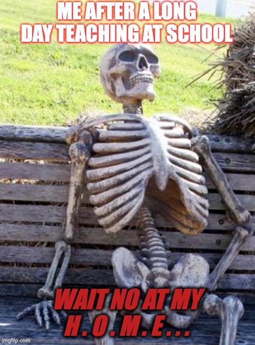 Waiting Skeleton Meme | ME AFTER A LONG DAY TEACHING AT SCHOOL; WAIT NO AT MY H . O . M . E . . . | image tagged in memes,waiting skeleton | made w/ Imgflip meme maker