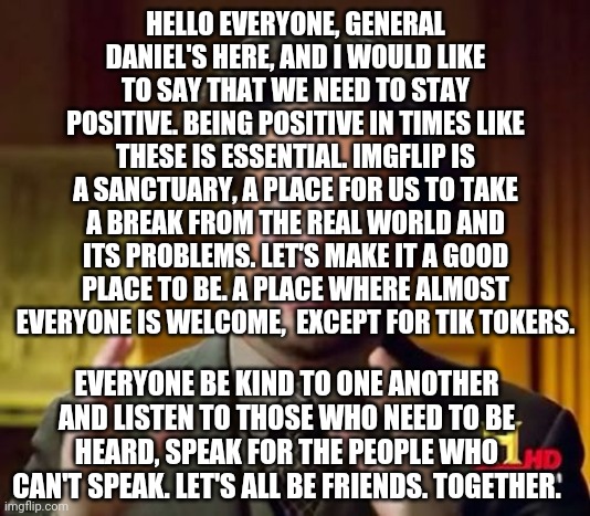 Ancient Aliens | HELLO EVERYONE, GENERAL DANIEL'S HERE, AND I WOULD LIKE TO SAY THAT WE NEED TO STAY POSITIVE. BEING POSITIVE IN TIMES LIKE THESE IS ESSENTIAL. IMGFLIP IS A SANCTUARY, A PLACE FOR US TO TAKE A BREAK FROM THE REAL WORLD AND ITS PROBLEMS. LET'S MAKE IT A GOOD PLACE TO BE. A PLACE WHERE ALMOST EVERYONE IS WELCOME,  EXCEPT FOR TIK TOKERS. EVERYONE BE KIND TO ONE ANOTHER AND LISTEN TO THOSE WHO NEED TO BE HEARD, SPEAK FOR THE PEOPLE WHO CAN'T SPEAK. LET'S ALL BE FRIENDS. TOGETHER. | image tagged in memes,ancient aliens | made w/ Imgflip meme maker