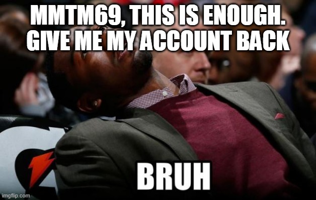 Bruh | MMTM69, THIS IS ENOUGH. GIVE ME MY ACCOUNT BACK | image tagged in bruh | made w/ Imgflip meme maker