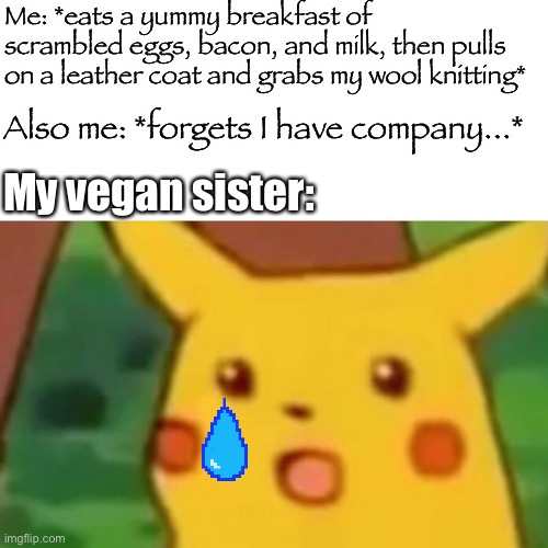 Surprised Pikachu | Me: *eats a yummy breakfast of scrambled eggs, bacon, and milk, then pulls on a leather coat and grabs my wool knitting*; Also me: *forgets I have company...*; My vegan sister: | image tagged in memes,surprised pikachu | made w/ Imgflip meme maker