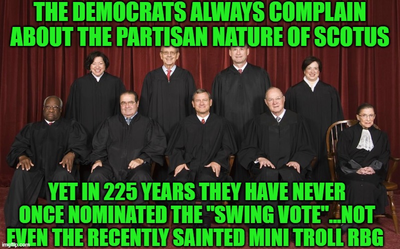 yep | THE DEMOCRATS ALWAYS COMPLAIN ABOUT THE PARTISAN NATURE OF SCOTUS; YET IN 225 YEARS THEY HAVE NEVER ONCE NOMINATED THE "SWING VOTE"...NOT EVEN THE RECENTLY SAINTED MINI TROLL RBG | image tagged in scotus,democrats,communism | made w/ Imgflip meme maker