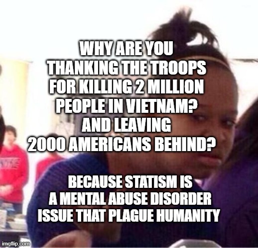 Bitch What | WHY ARE YOU THANKING THE TROOPS FOR KILLING 2 MILLION PEOPLE IN VIETNAM? AND LEAVING 2000 AMERICANS BEHIND? BECAUSE STATISM IS A MENTAL ABUSE DISORDER ISSUE THAT PLAGUE HUMANITY | image tagged in bitch what | made w/ Imgflip meme maker