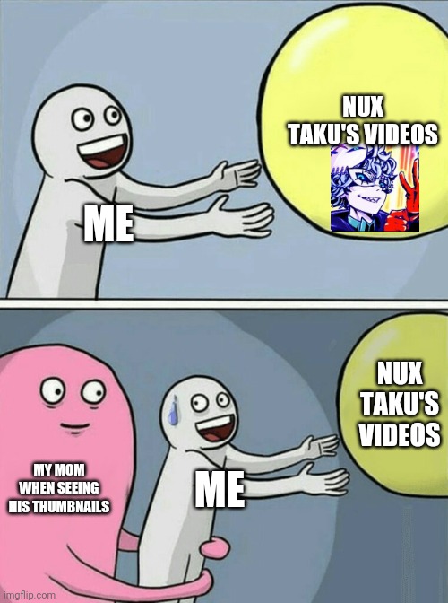 I realized that Nux Taku's videos are nothing like his thumbnails | NUX TAKU'S VIDEOS; ME; NUX TAKU'S VIDEOS; MY MOM WHEN SEEING HIS THUMBNAILS; ME | image tagged in memes,running away balloon,nux taku,nuxanor,lord nuxanor,billy | made w/ Imgflip meme maker