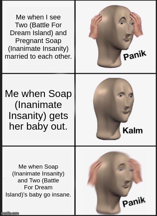 Panik Kalm Panik Meme | Me when I see Two (Battle For Dream Island) and Pregnant Soap (Inanimate Insanity) married to each other. Me when Soap (Inanimate Insanity) gets her baby out. Me when Soap (Inanimate Insanity) and Two (Battle For Dream Island)'s baby go insane. | image tagged in ii married to bfdi,insane | made w/ Imgflip meme maker