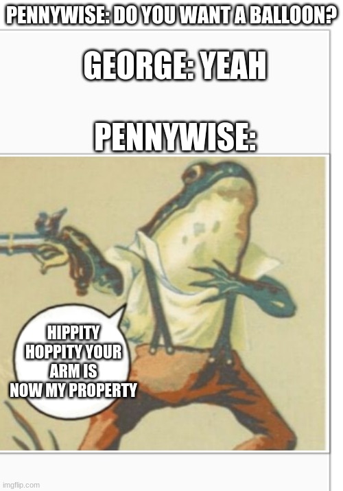 sorry if I got it wrong I think it was george...? | PENNYWISE: DO YOU WANT A BALLOON? GEORGE: YEAH; PENNYWISE:; HIPPITY HOPPITY YOUR ARM IS NOW MY PROPERTY | image tagged in hippity hoppity blank,memes,funny,it,pennywise | made w/ Imgflip meme maker