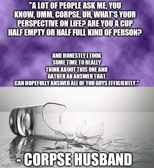 Corpse Quote | AND HONESTLY I TOOK SOME TIME TO REALLY THINK ABOUT THIS ONE AND GATHER AN ANSWER THAT CAN HOPEFULLY ANSWER ALL OF YOU GUYS EFFICIENTLY."; "A LOT OF PEOPLE ASK ME, YOU KNOW, UMM, CORPSE, UH, WHAT'S YOUR PERSPECTIVE ON LIFE? ARE YOU A CUP HALF EMPTY OR HALF FULL KIND OF PERSON? - CORPSE HUSBAND | image tagged in blank purple,broken glass | made w/ Imgflip meme maker