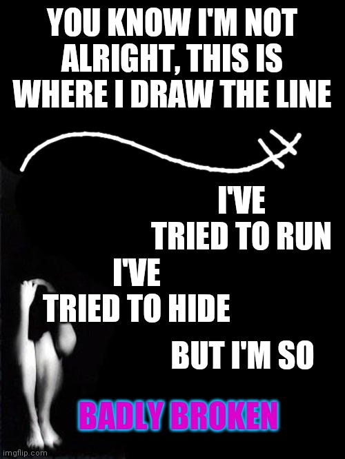 Badly Broken - Get Scared Lyrics | YOU KNOW I'M NOT ALRIGHT, THIS IS WHERE I DRAW THE LINE; I'VE TRIED TO RUN; I'VE TRIED TO HIDE; BUT I'M SO; BADLY BROKEN | image tagged in sad girl,broken,song lyrics | made w/ Imgflip meme maker