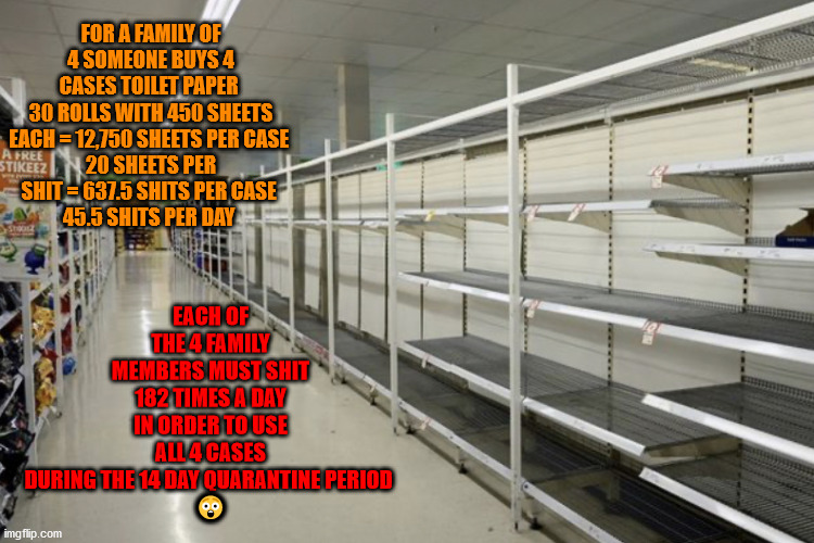 Toilet paper aisle | EACH OF THE 4 FAMILY MEMBERS MUST SHIT 182 TIMES A DAY IN ORDER TO USE ALL 4 CASES DURING THE 14 DAY QUARANTINE PERIOD 
😲; FOR A FAMILY OF 4 SOMEONE BUYS 4 CASES TOILET PAPER 
30 ROLLS WITH 450 SHEETS EACH = 12,750 SHEETS PER CASE 
20 SHEETS PER SHIT = 637.5 SHITS PER CASE 
45.5 SHITS PER DAY | image tagged in toilet paper aisle | made w/ Imgflip meme maker