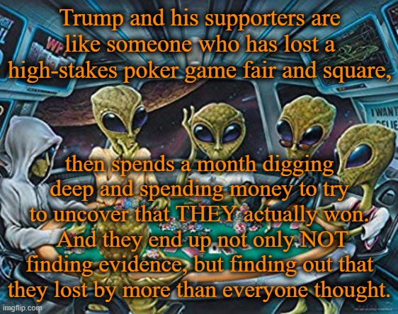 Imagine if Hillary supporters had done this in 2016? | Trump and his supporters are like someone who has lost a high-stakes poker game fair and square, then spends a month digging deep and spending money to try to uncover that THEY actually won.  And they end up not only NOT finding evidence, but finding out that they lost by more than everyone thought. | image tagged in aliens,poker,election 2020,voter fraud,trump | made w/ Imgflip meme maker