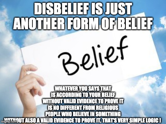 DISBELIEF IS JUST ANOTHER FORM OF BELIEF; WHATEVER YOU SAYS THAT IS ACCORDING TO YOUR BELIEF WITHOUT VALID EVIDENCE TO PROVE IT IS NO DIFFERENT FROM RELIGIOUS PEOPLE WHO BELIEVE IN SOMETHING WITHOUT ALSO A VALID EVIDENCE TO PROVE IT, THAT'S VERY SIMPLE LOGIC ! | image tagged in religion | made w/ Imgflip meme maker