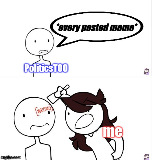 so, what'd you do today? | *every posted meme*; PoliticsTOO; me | image tagged in jaiden animation wrong,politics,conservatives | made w/ Imgflip meme maker