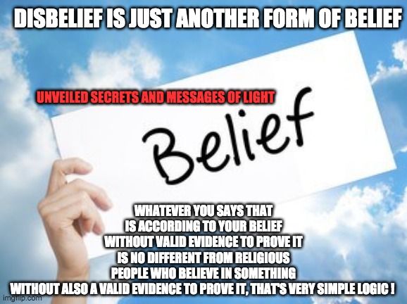 DISBELIEF IS JUST ANOTHER FORM OF BELIEF; WHATEVER YOU SAYS THAT IS ACCORDING TO YOUR BELIEF WITHOUT VALID EVIDENCE TO PROVE IT IS NO DIFFERENT FROM RELIGIOUS PEOPLE WHO BELIEVE IN SOMETHING WITHOUT ALSO A VALID EVIDENCE TO PROVE IT, THAT'S VERY SIMPLE LOGIC ! UNVEILED SECRETS AND MESSAGES OF LIGHT | image tagged in religion | made w/ Imgflip meme maker