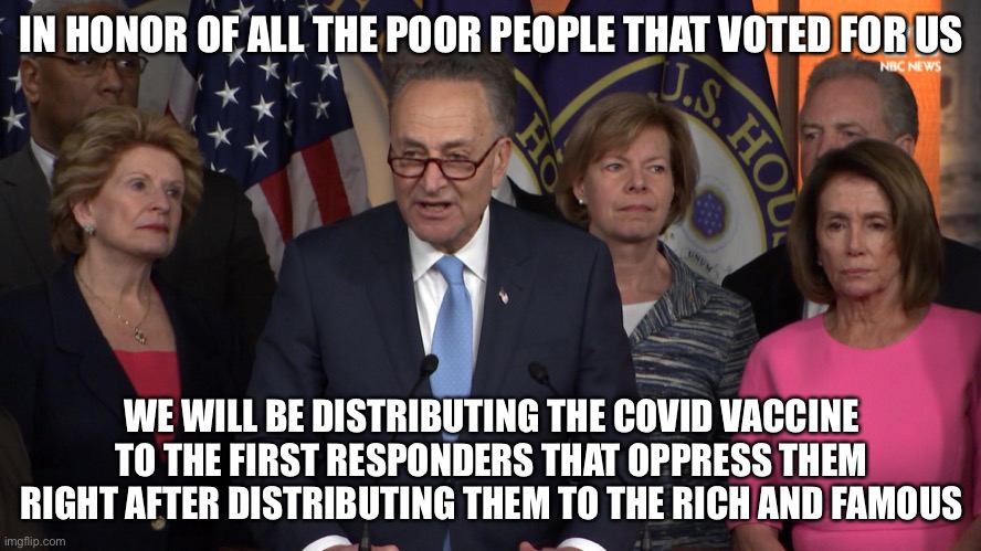 Democrat congressmen | IN HONOR OF ALL THE POOR PEOPLE THAT VOTED FOR US; WE WILL BE DISTRIBUTING THE COVID VACCINE TO THE FIRST RESPONDERS THAT OPPRESS THEM RIGHT AFTER DISTRIBUTING THEM TO THE RICH AND FAMOUS | image tagged in democrat congressmen | made w/ Imgflip meme maker