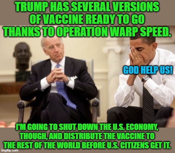 You just wait! | TRUMP HAS SEVERAL VERSIONS OF VACCINE READY TO GO THANKS TO OPERATION WARP SPEED. I'M GOING TO SHUT DOWN THE U.S. ECONOMY, THOUGH, AND DISTR | image tagged in biden obama,covid,vaccine,warp speed,trump | made w/ Imgflip meme maker