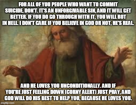 god | FOR ALL OF YOU PEOPLE WHO WANT TO COMMIT SUICIDE, DON'T. IT'S AN UNFORGIVABLE SIN, AND IT WILL GET BETTER. IF YOU DO GO THROUGH WITH IT, YOU WILL ROT IN HELL. I DON'T CARE IF YOU BELIEVE IN GOD OR NOT, HE'S REAL. AND HE LOVES YOU UNCONDITIONALLY. AND IF YOU'RE JUST FEELING DOWN (CORNY ALERT) JUST PRAY, AND GOD WILL DO HIS BEST TO HELP YOU, BECAUSE HE LOVES YOU. | image tagged in god | made w/ Imgflip meme maker