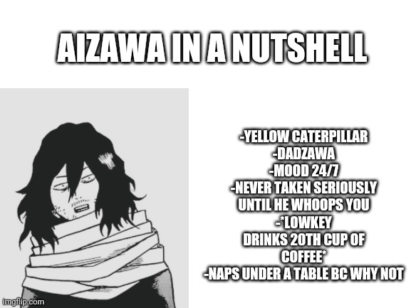 Aizawa in a nutshell | -YELLOW CATERPILLAR
-DADZAWA
-MOOD 24/7
-NEVER TAKEN SERIOUSLY UNTIL HE WHOOPS YOU
-*LOWKEY DRINKS 20TH CUP OF COFFEE*
-NAPS UNDER A TABLE BC WHY NOT; AIZAWA IN A NUTSHELL | image tagged in blank white template | made w/ Imgflip meme maker