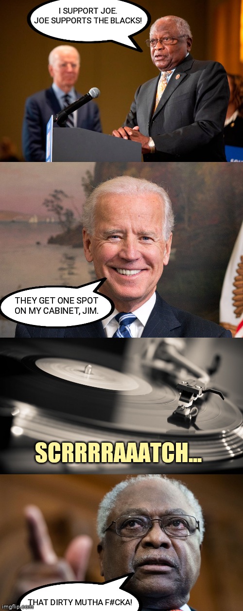 Scrrraaatch... | I SUPPORT JOE. JOE SUPPORTS THE BLACKS! THEY GET ONE SPOT ON MY CABINET, JIM. SCRRRRAAATCH... THAT DIRTY MUTHA F#CKA! | image tagged in jim clyburn,joe biden,black lives matter,smilin biden,trump 2020,liberal agenda | made w/ Imgflip meme maker