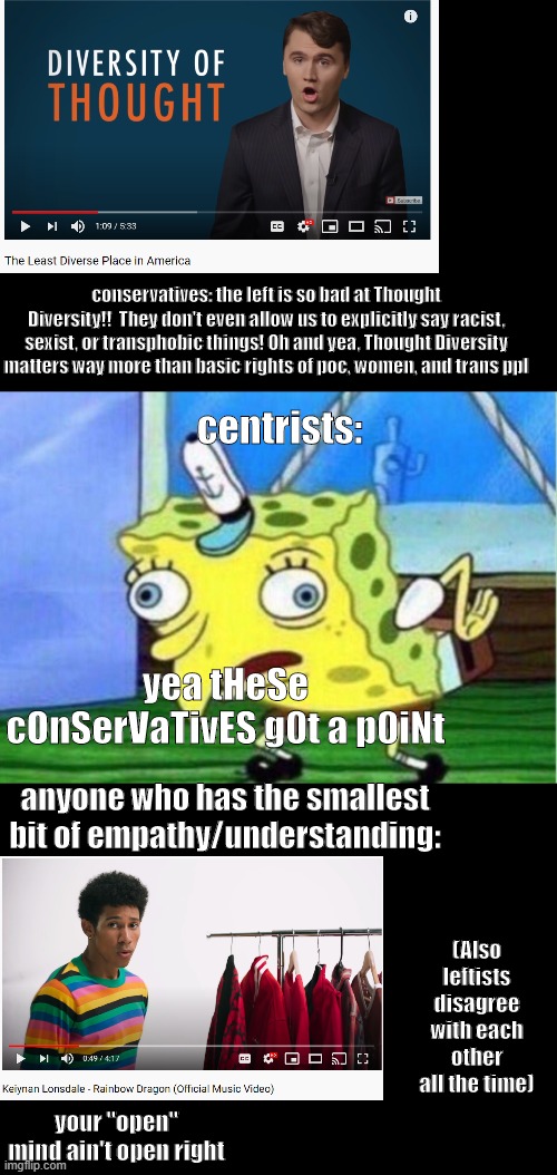 Mocking Spongebob Meme | conservatives: the left is so bad at Thought Diversity!!  They don't even allow us to explicitly say racist, sexist, or transphobic things! Oh and yea, Thought Diversity matters way more than basic rights of poc, women, and trans ppl; centrists:; yea tHeSe cOnSerVaTivES g0t a p0iNt; anyone who has the smallest bit of empathy/understanding:; (Also leftists disagree with each other all the time); your "open" mind ain't open right | image tagged in memes,mocking spongebob | made w/ Imgflip meme maker