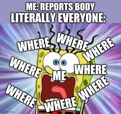 among us in a nutshell | ME: REPORTS BODY; LITERALLY EVERYONE:; WHERE; WHERE; WHERE; WHERE; WHERE; ME; WHERE; WHERE; WHERE | image tagged in spongebob,among us | made w/ Imgflip meme maker
