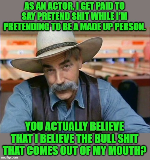 Sam Elliott special kind of stupid | AS AN ACTOR, I GET PAID TO SAY PRETEND SHIT WHILE I'M PRETENDING TO BE A MADE UP PERSON. YOU ACTUALLY BELIEVE THAT I BELIEVE THE BULL SHIT T | image tagged in sam elliott special kind of stupid | made w/ Imgflip meme maker