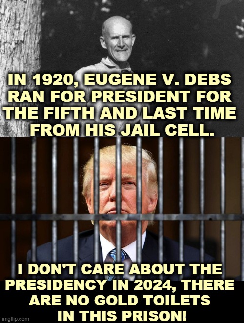 Get your priorities straight. | IN 1920, EUGENE V. DEBS 
RAN FOR PRESIDENT FOR 
THE FIFTH AND LAST TIME 
FROM HIS JAIL CELL. I DON'T CARE ABOUT THE 
PRESIDENCY IN 2024, THERE 
ARE NO GOLD TOILETS 
IN THIS PRISON! | image tagged in trump,prison,jail,criminal,crook,lock him up | made w/ Imgflip meme maker