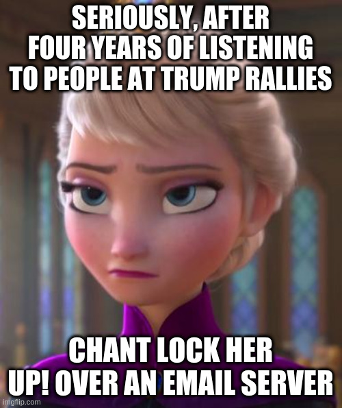 Seriously face  | SERIOUSLY, AFTER FOUR YEARS OF LISTENING TO PEOPLE AT TRUMP RALLIES CHANT LOCK HER UP! OVER AN EMAIL SERVER | image tagged in seriously face | made w/ Imgflip meme maker