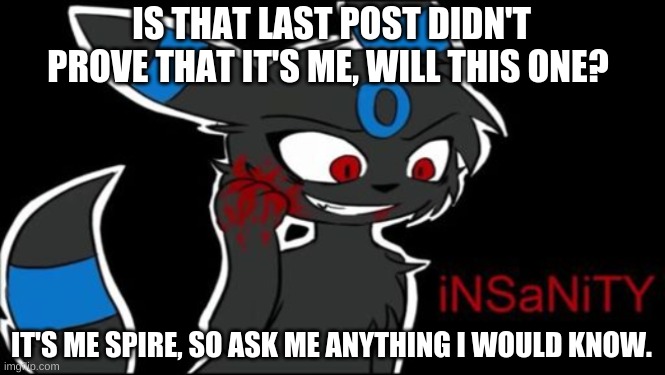 Umbreon iNSaNiTY | IS THAT LAST POST DIDN'T PROVE THAT IT'S ME, WILL THIS ONE? IT'S ME SPIRE, SO ASK ME ANYTHING I WOULD KNOW. | image tagged in umbreon insanity | made w/ Imgflip meme maker