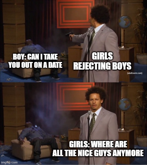 101% true | GIRLS REJECTING BOYS; BOY: CAN I TAKE YOU OUT ON A DATE; GIRLS: WHERE ARE ALL THE NICE GUYS ANYMORE | image tagged in memes,who killed hannibal | made w/ Imgflip meme maker