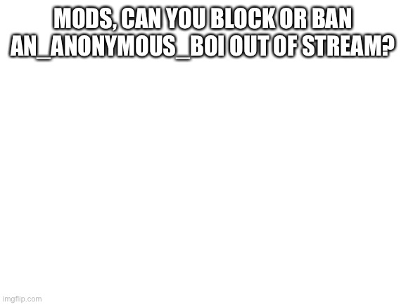 Please defend us, mods | MODS, CAN YOU BLOCK OR BAN AN_ANONYMOUS_BOI OUT OF STREAM? | image tagged in blank white template | made w/ Imgflip meme maker