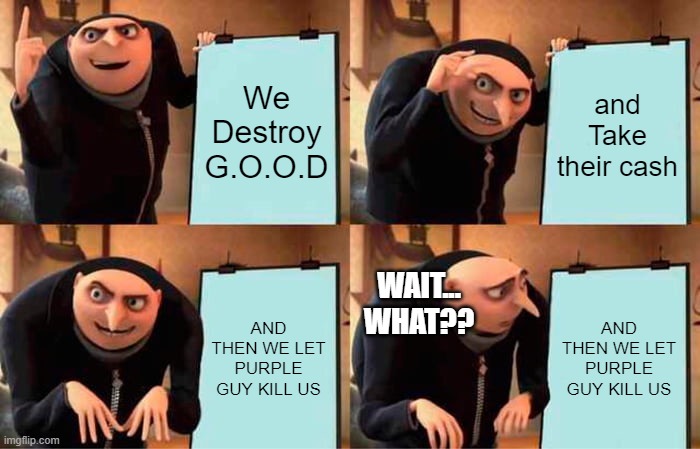 Purple Guy?! | We Destroy G.O.O.D; and Take their cash; WAIT... WHAT?? AND THEN WE LET PURPLE GUY KILL US; AND THEN WE LET PURPLE GUY KILL US | image tagged in memes,gru's plan,purple guy | made w/ Imgflip meme maker