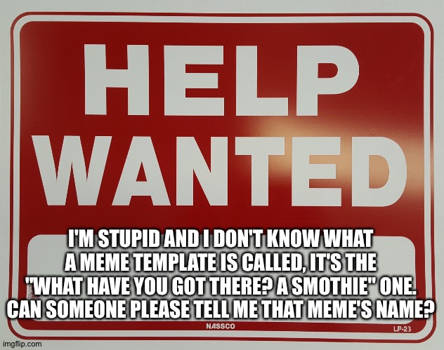 *confused and tired screeching* | I'M STUPID AND I DON'T KNOW WHAT A MEME TEMPLATE IS CALLED, IT'S THE "WHAT HAVE YOU GOT THERE? A SMOTHIE" ONE. CAN SOMEONE PLEASE TELL ME THAT MEME'S NAME? | image tagged in help wanted | made w/ Imgflip meme maker