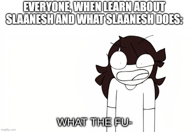 Spoiler alert, Slaanesh causes people to pleasure themselves to death, In many exotic ways | EVERYONE, WHEN LEARN ABOUT SLAANESH AND WHAT SLAANESH DOES: | image tagged in jaiden animations what the fu- | made w/ Imgflip meme maker