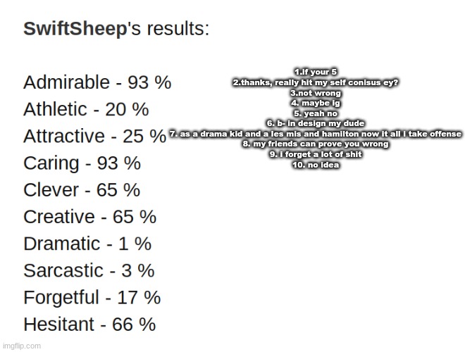 E | 1.if your 5
2.thanks, really hit my self conisus ey?
3.not wrong
4. maybe ig
5. yeah no
6. b- in design my dude
7. as a drama kid and a les mis and hamilton now it all i take offense
8. my friends can prove you wrong
9. i forget a lot of shit
10. no idea | image tagged in reeeeeeeeeeeeeeeeeeeeee | made w/ Imgflip meme maker