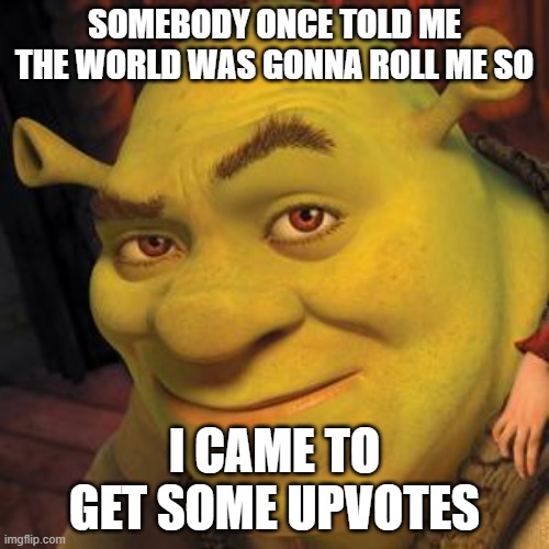 Shrek Sexy Face | SOMEBODY ONCE TOLD ME THE WORLD WAS GONNA ROLL ME SO; I CAME TO GET SOME UPVOTES | image tagged in shrek sexy face | made w/ Imgflip meme maker