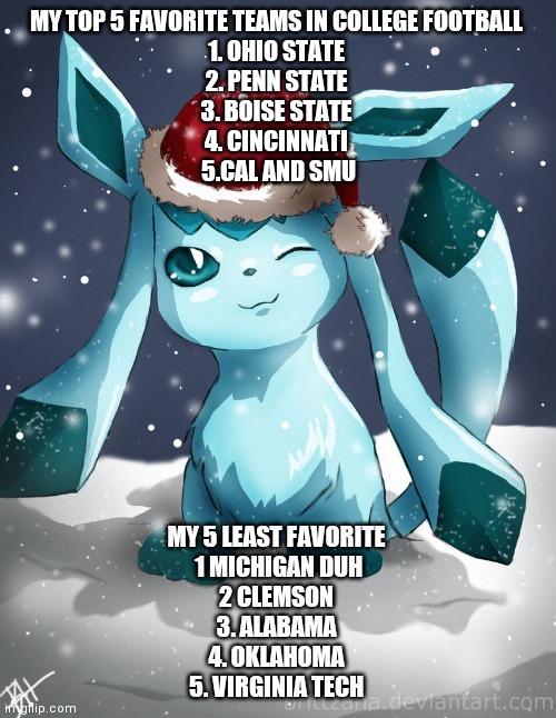 Glaceon xmas | MY TOP 5 FAVORITE TEAMS IN COLLEGE FOOTBALL 
1. OHIO STATE 
2. PENN STATE 
3. BOISE STATE 
4. CINCINNATI 
5.CAL AND SMU; MY 5 LEAST FAVORITE 
1 MICHIGAN DUH
2 CLEMSON 
3. ALABAMA 
4. OKLAHOMA 
5. VIRGINIA TECH | image tagged in glaceon xmas | made w/ Imgflip meme maker