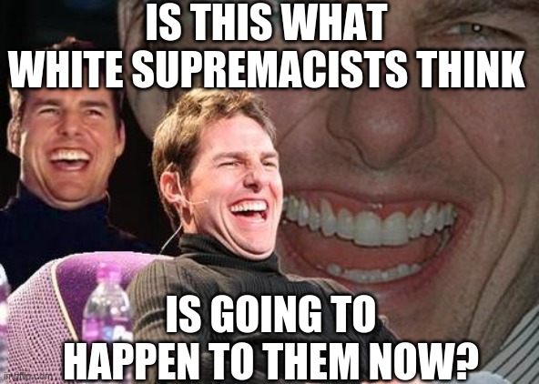 Tom Cruise laugh | IS THIS WHAT WHITE SUPREMACISTS THINK IS GOING TO HAPPEN TO THEM NOW? | image tagged in tom cruise laugh | made w/ Imgflip meme maker